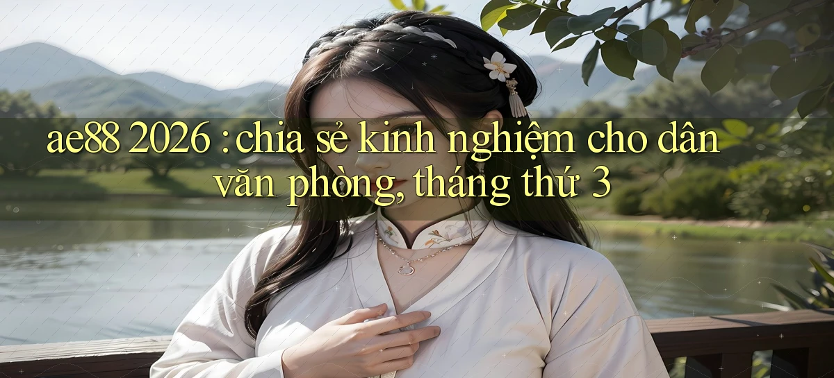 ae88 2026 chia sẻ kinh nghiệm cho dân văn phòng, tháng thứ 3