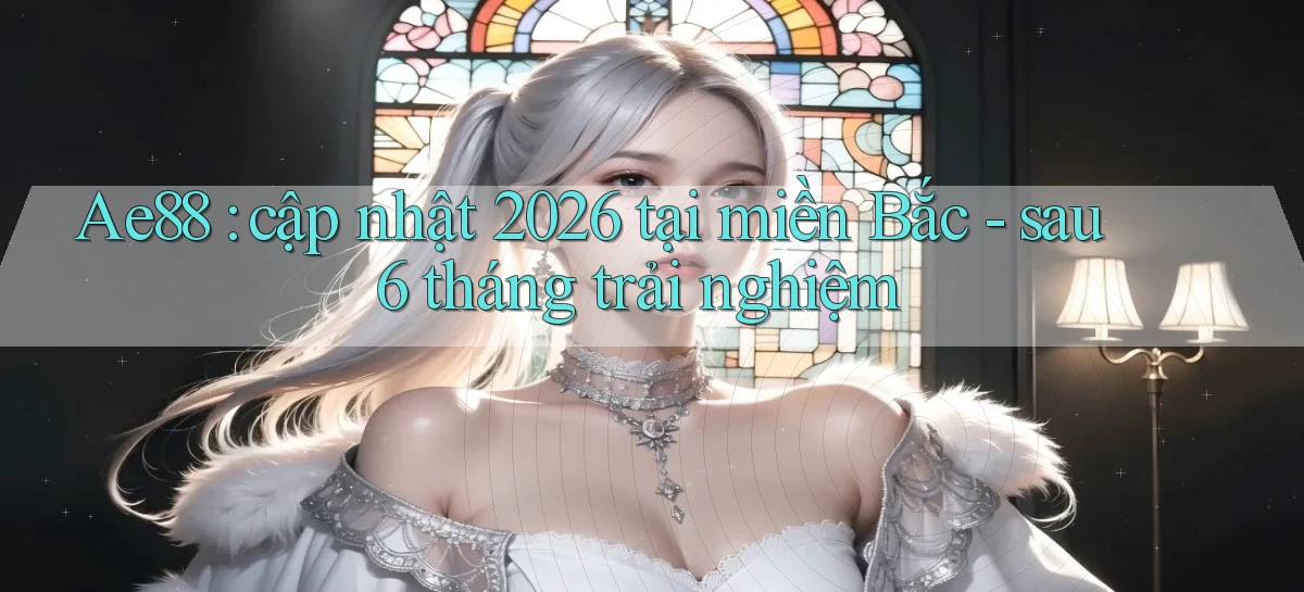 Ae88 cập nhật 2026 tại miền Bắc   sau 6 tháng trải nghiệm