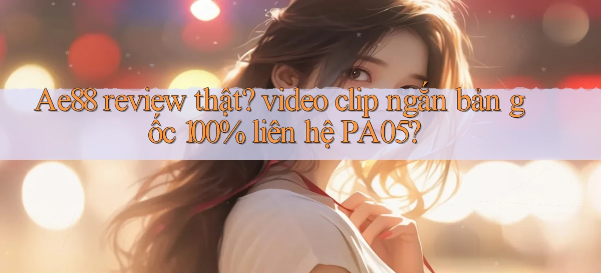 Ae88 review thật video clip ngắn bản gốc 100% liên hệ PA05