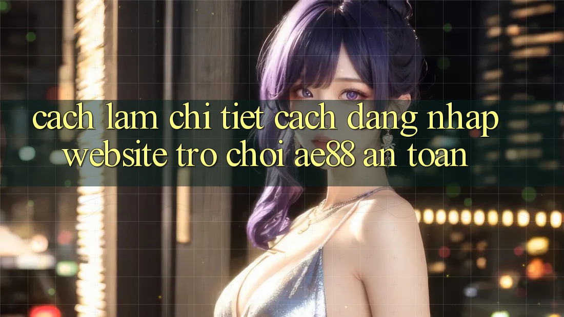 Cách làm Chi Tiết Cách Đăng Nhập Website Trò chơi AE88 An Toàn