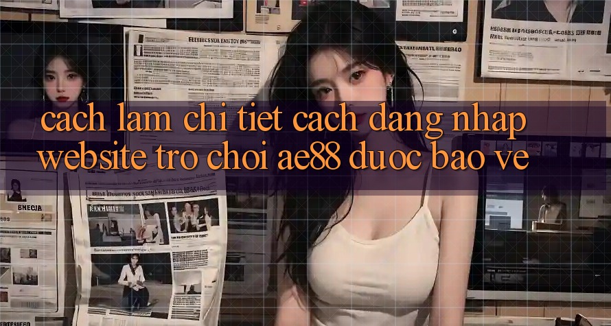 Cách làm Chi Tiết Cách Đăng Nhập Website Trò chơi AE88 Được bảo vệ Cách làm Chi Tiết Cách Đăng Nhập Website Trò chơi AE88 Được bảo vệ