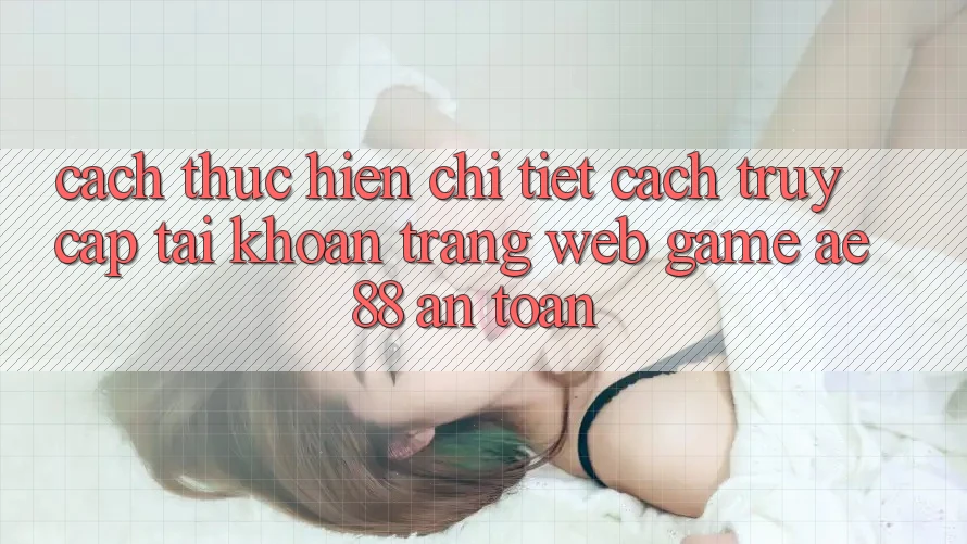 Cách thực hiện Chi Tiết Cách Truy cập tài khoản Trang web Game AE88 An Toàn