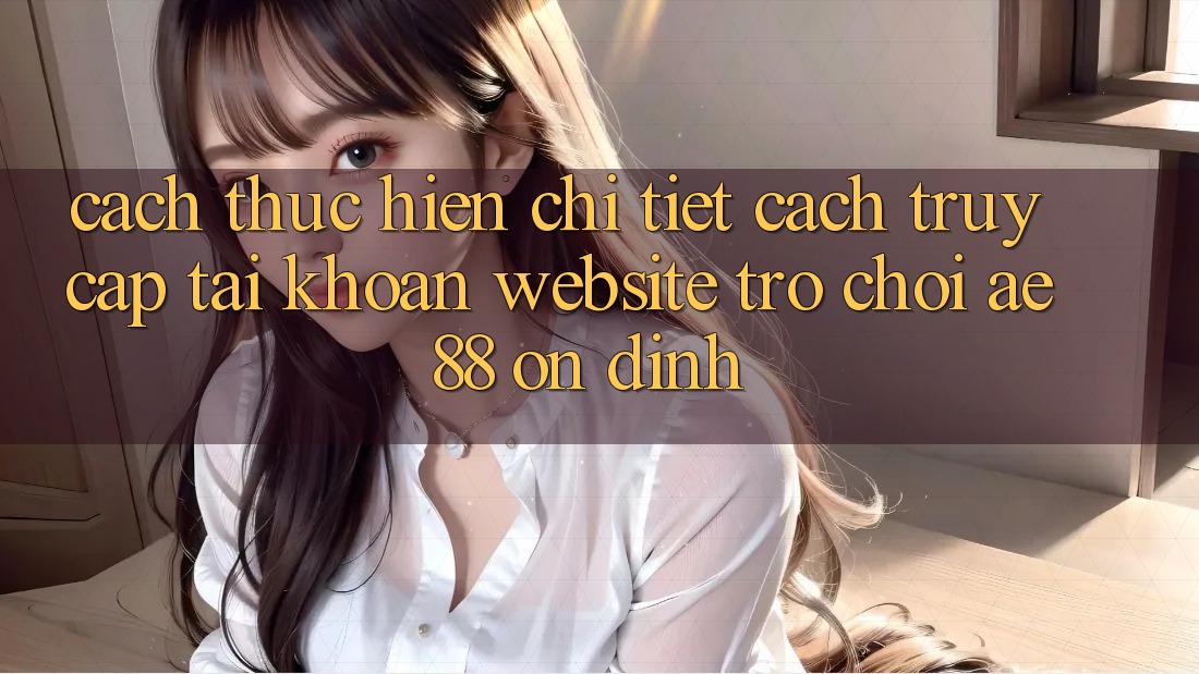 Cách thực hiện Chi Tiết Cách Truy cập tài khoản Website Trò chơi AE88 Ổn định