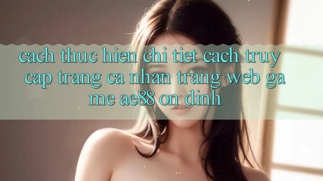 Cách thực hiện Chi Tiết Cách Truy cập trang cá nhân Trang web Game AE88 Ổn định