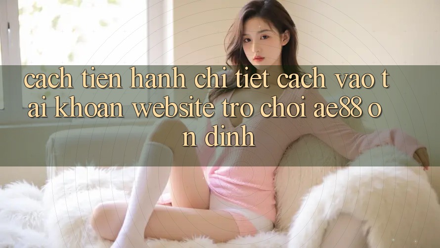 Cách tiến hành Chi Tiết Cách Vào tài khoản Website Trò chơi AE88 Ổn định