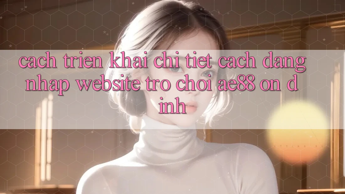 Cách triển khai Chi Tiết Cách Đăng Nhập Website Trò chơi AE88 Ổn định