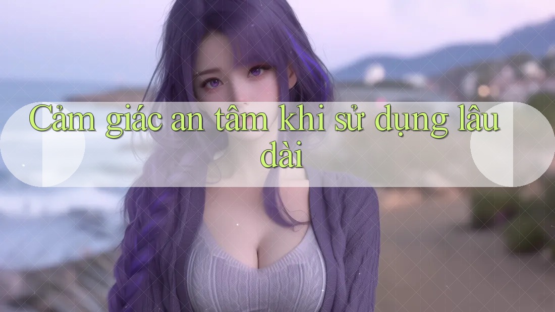 Cảm giác an tâm khi sử dụng lâu dài