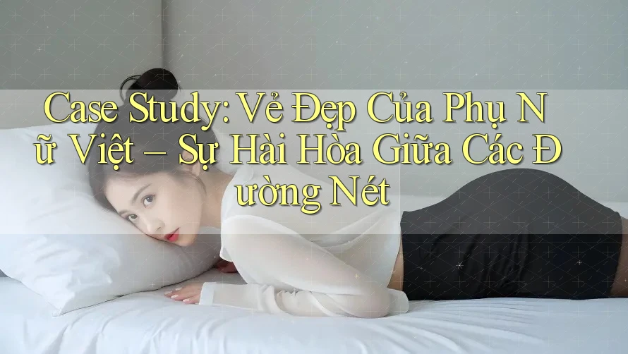 Case Study: Vẻ Đẹp Của Phụ Nữ Việt – Sự Hài Hòa Giữa Các Đường Nét Case Study: Vẻ Đẹp Của Phụ Nữ Việt – Sự Hài Hòa Giữa Các Đường Nét