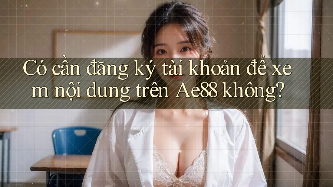 Có cần đăng ký tài khoản để xem nội dung trên Ae88 không? Có cần đăng ký tài khoản để xem nội dung trên Ae88 không?
