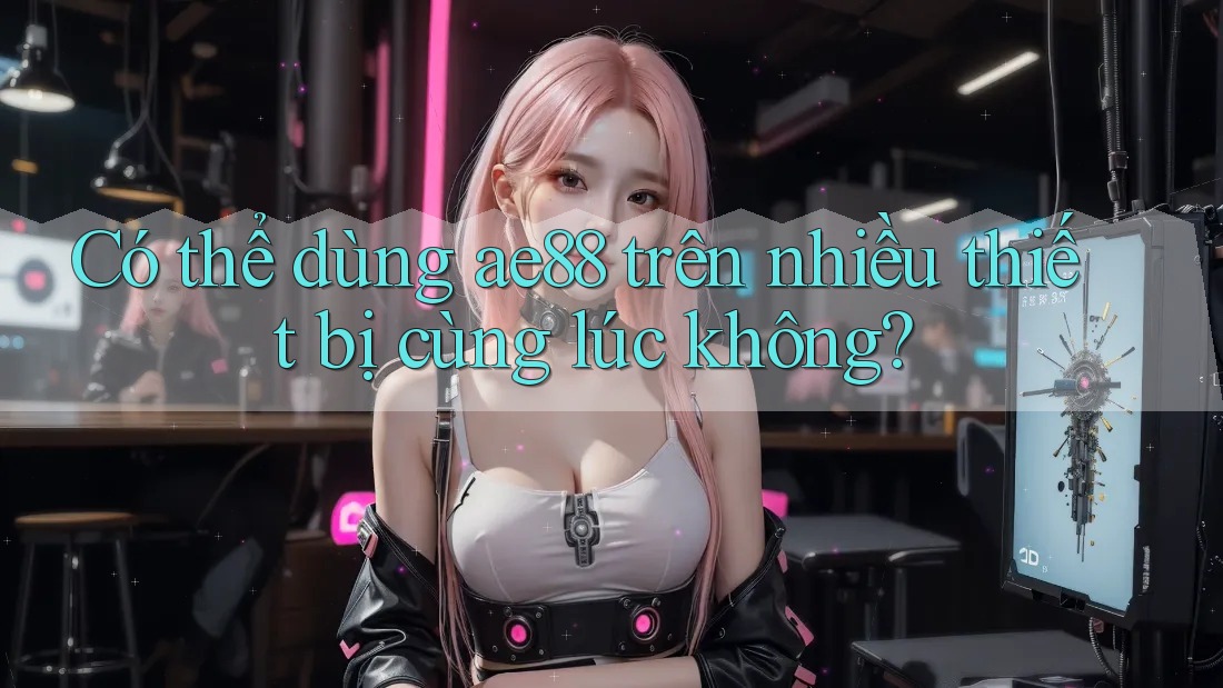 Có thể dùng ae88 trên nhiều thiết bị cùng lúc không? Có thể dùng ae88 trên nhiều thiết bị cùng lúc không?