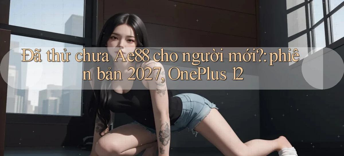 Đã thử chưa Ae88 cho người mới phiên bản 2027, OnePlus 12