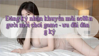 Đăng ký nhận khuyến mãi ae88 người mới chơi game   ưu đãi đăng ký