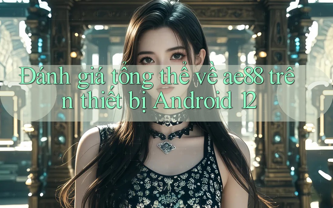 Đánh giá tổng thể về ae88 trên thiết bị Android 12