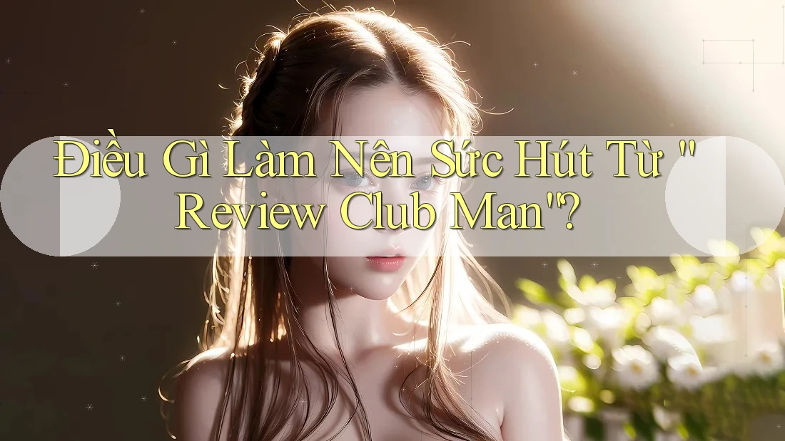 Điều Gì Làm Nên Sức Hút Từ “Review Club Man”? Điều Gì Làm Nên Sức Hút Từ “Review Club Man”?