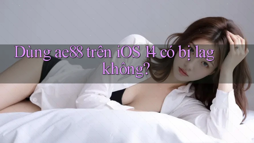 Dùng ae88 trên iOS 14 có bị lag không? Dùng ae88 trên iOS 14 có bị lag không?