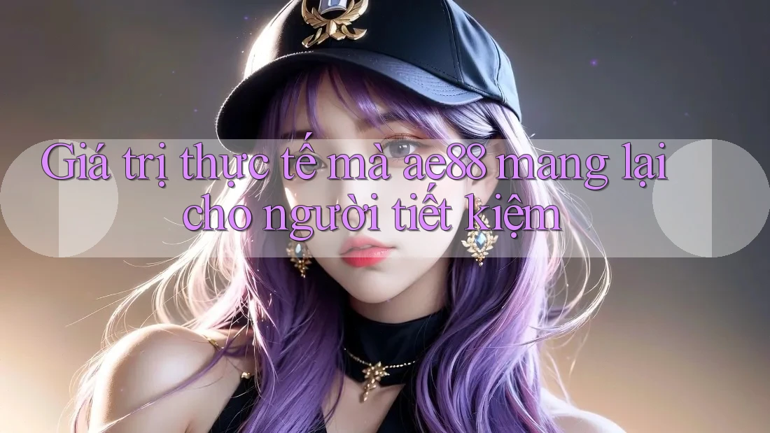 Giá trị thực tế mà ae88 mang lại cho người tiết kiệm Giá trị thực tế mà ae88 mang lại cho người tiết kiệm