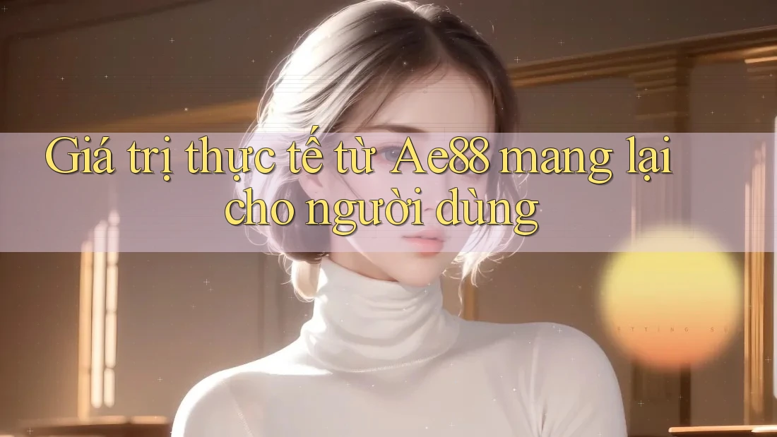 Giá trị thực tế từ Ae88 mang lại cho người dùng