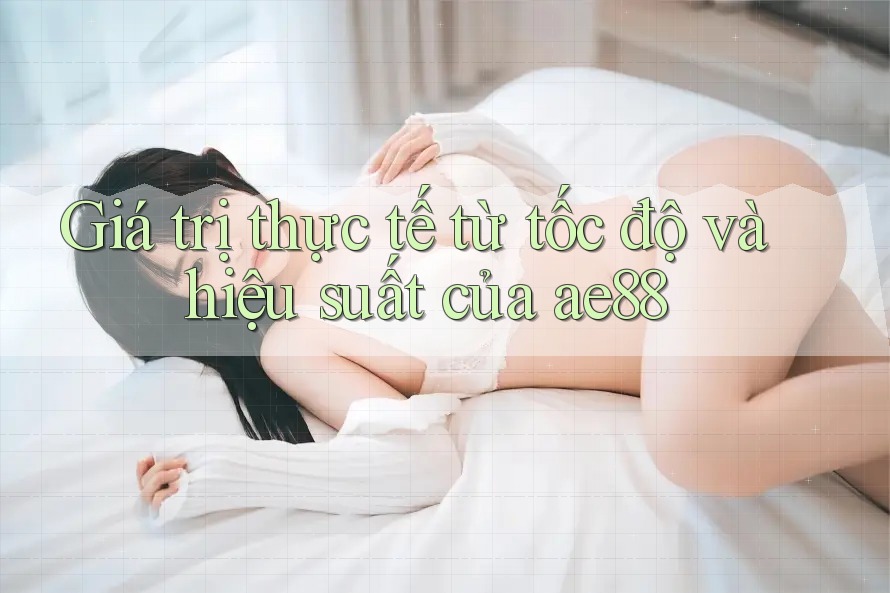Giá trị thực tế từ tốc độ và hiệu suất của ae88 Giá trị thực tế từ tốc độ và hiệu suất của ae88