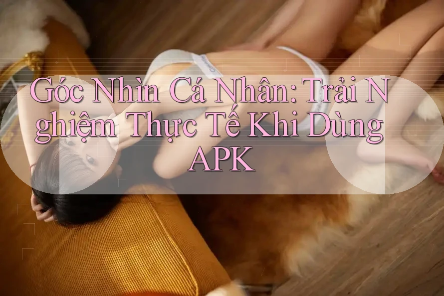 Góc Nhìn Cá Nhân: Trải Nghiệm Thực Tế Khi Dùng APK Góc Nhìn Cá Nhân: Trải Nghiệm Thực Tế Khi Dùng APK