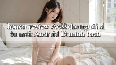 honest review Ae88 cho người siêu mới Android 13 minh bạch