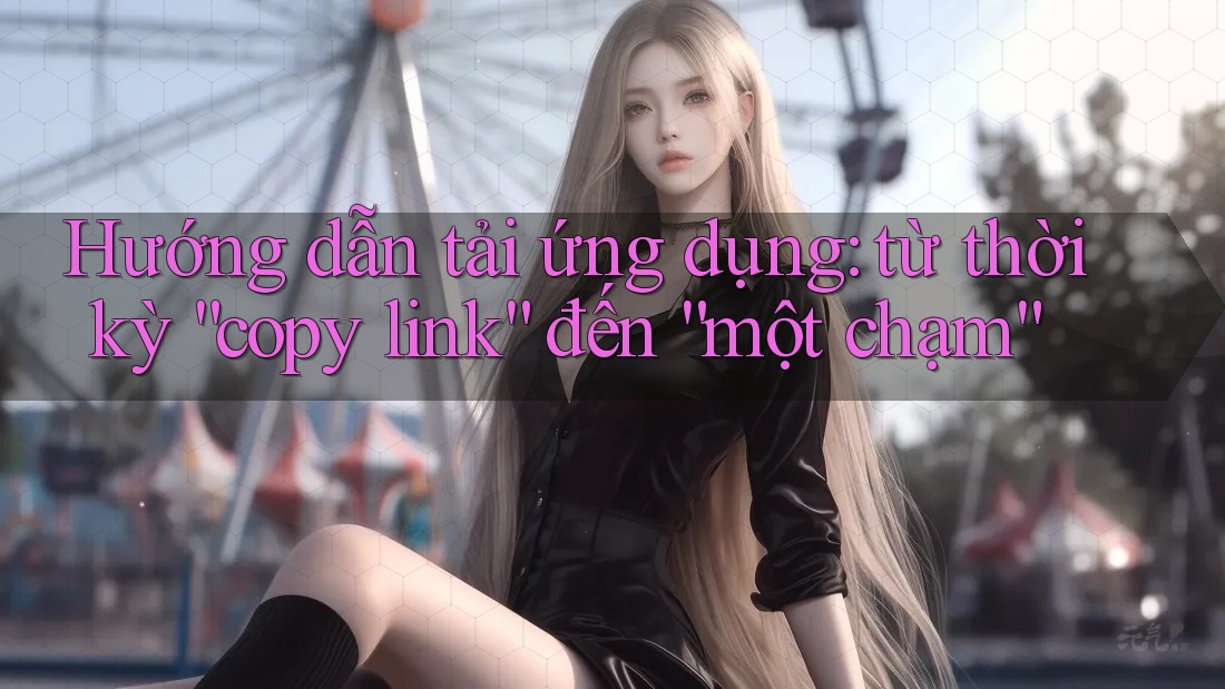 Hướng dẫn tải ứng dụng: từ thời kỳ “copy link” đến “một chạm” Hướng dẫn tải ứng dụng: từ thời kỳ “copy link” đến “một chạm”
