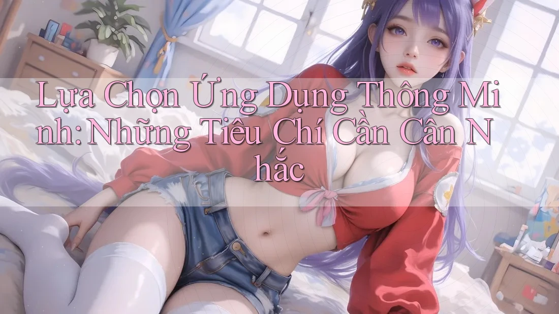 Lựa Chọn Ứng Dụng Thông Minh: Những Tiêu Chí Cần Cân Nhắc Lựa Chọn Ứng Dụng Thông Minh: Những Tiêu Chí Cần Cân Nhắc