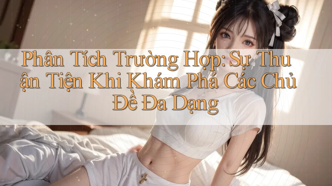 Phân Tích Trường Hợp: Sự Thuận Tiện Khi Khám Phá Các Chủ Đề Đa Dạng Phân Tích Trường Hợp: Sự Thuận Tiện Khi Khám Phá Các Chủ Đề Đa Dạng