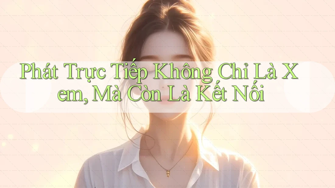 Phát Trực Tiếp Không Chỉ Là Xem, Mà Còn Là Kết Nối