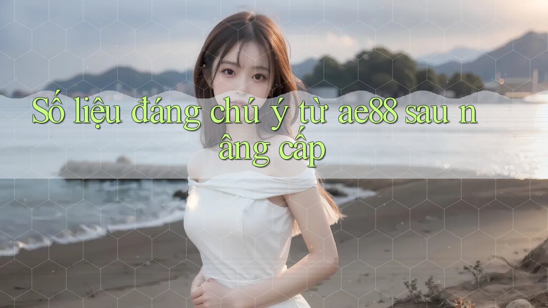 Số liệu đáng chú ý từ ae88 sau nâng cấp