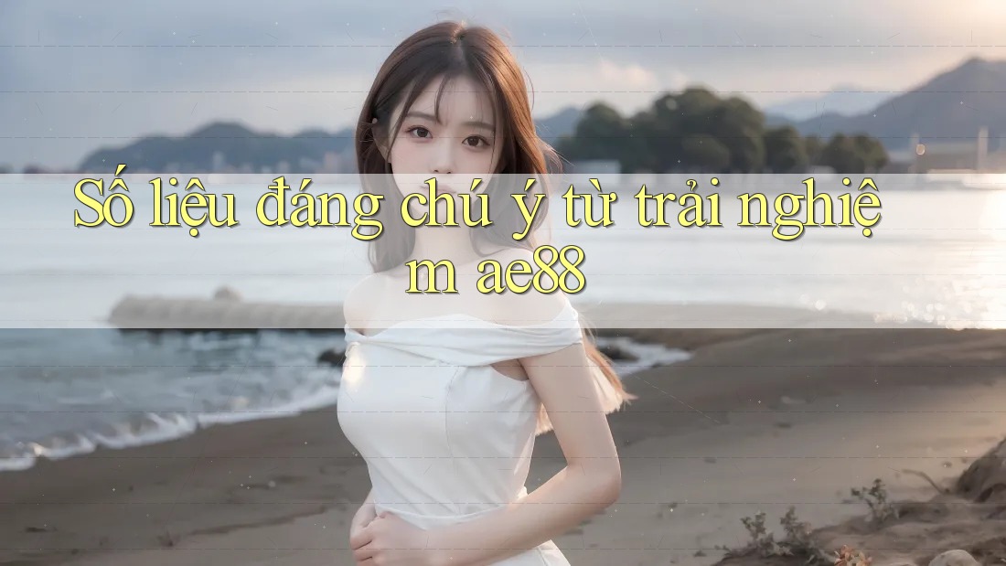 Số liệu đáng chú ý từ trải nghiệm ae88 Số liệu đáng chú ý từ trải nghiệm ae88
