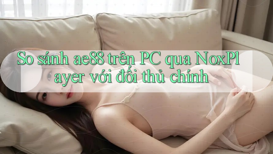 So sánh ae88 trên PC qua NoxPlayer với đối thủ chính So sánh ae88 trên PC qua NoxPlayer với đối thủ chính