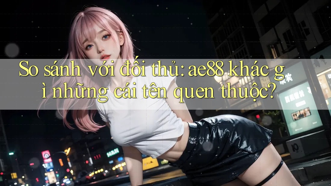 So sánh với đối thủ: ae88 khác gì những cái tên quen thuộc? So sánh với đối thủ: ae88 khác gì những cái tên quen thuộc?