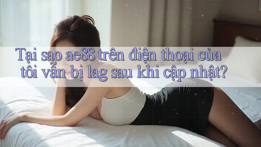 Tại sao ae88 trên điện thoại của tôi vẫn bị lag sau khi cập nhật?