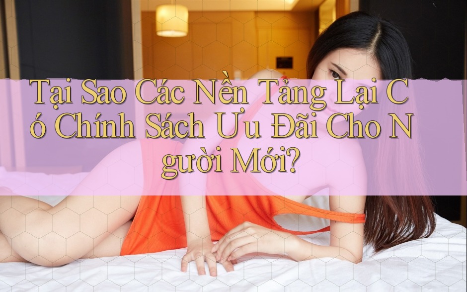 Tại Sao Các Nền Tảng Lại Có Chính Sách Ưu Đãi Cho Người Mới? Tại Sao Các Nền Tảng Lại Có Chính Sách Ưu Đãi Cho Người Mới?