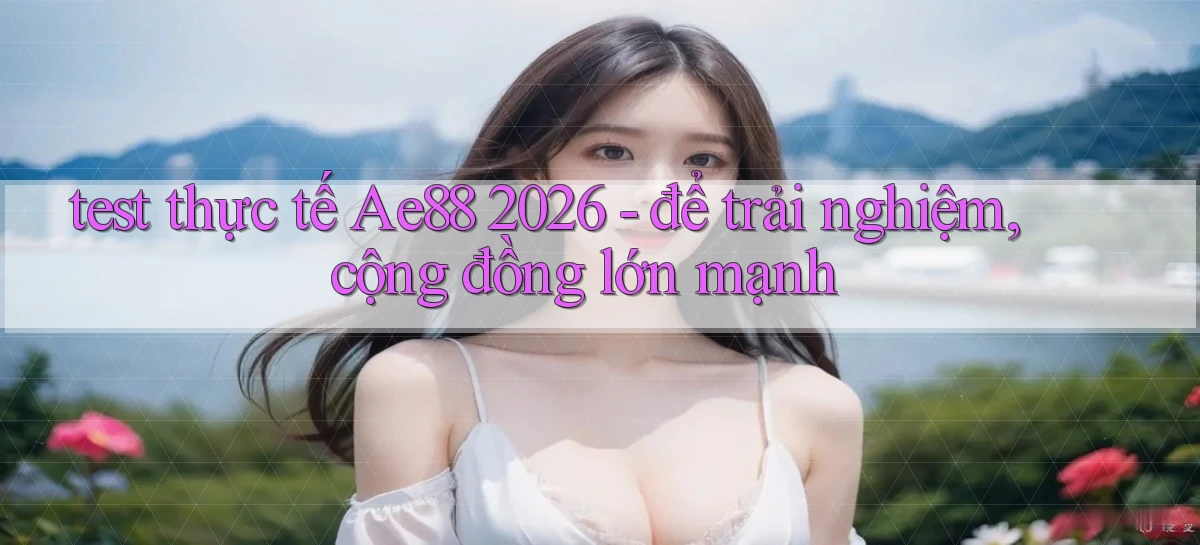 test thực tế Ae88 2026   để trải nghiệm, cộng đồng lớn mạnh
