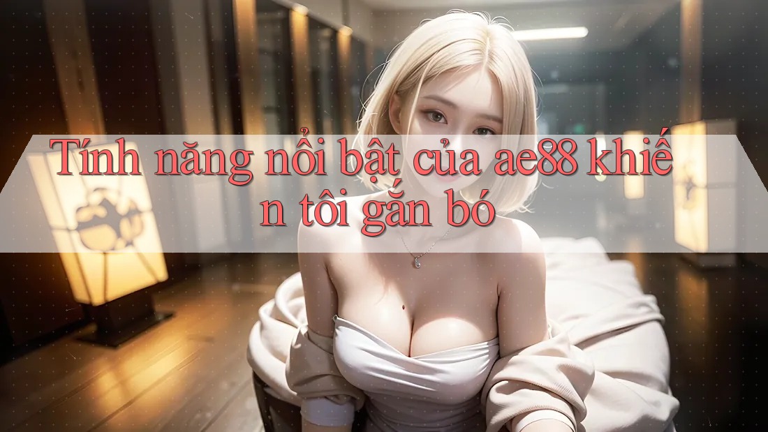 Tính năng nổi bật của ae88 khiến tôi gắn bó Tính năng nổi bật của ae88 khiến tôi gắn bó