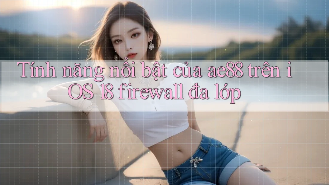 Tính năng nổi bật của ae88 trên iOS 18 firewall đa lớp