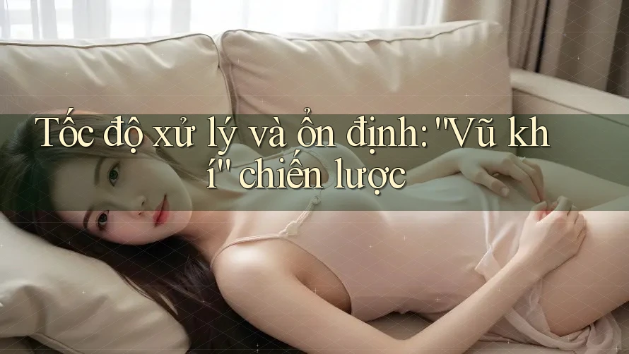 Tốc độ xử lý và ổn định: “Vũ khí” chiến lược Tốc độ xử lý và ổn định: “Vũ khí” chiến lược
