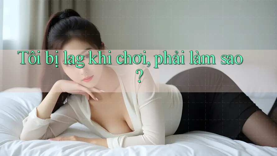 Tôi bị lag khi chơi, phải làm sao? Tôi bị lag khi chơi, phải làm sao?