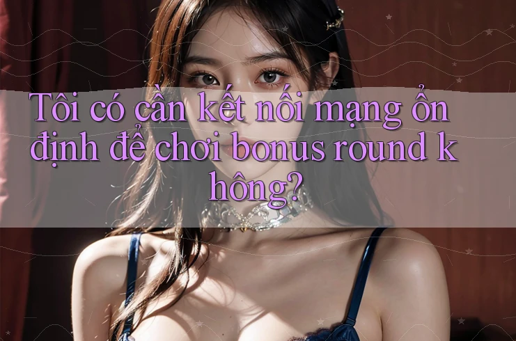 Tôi có cần kết nối mạng ổn định để chơi bonus round không? Tôi có cần kết nối mạng ổn định để chơi bonus round không?