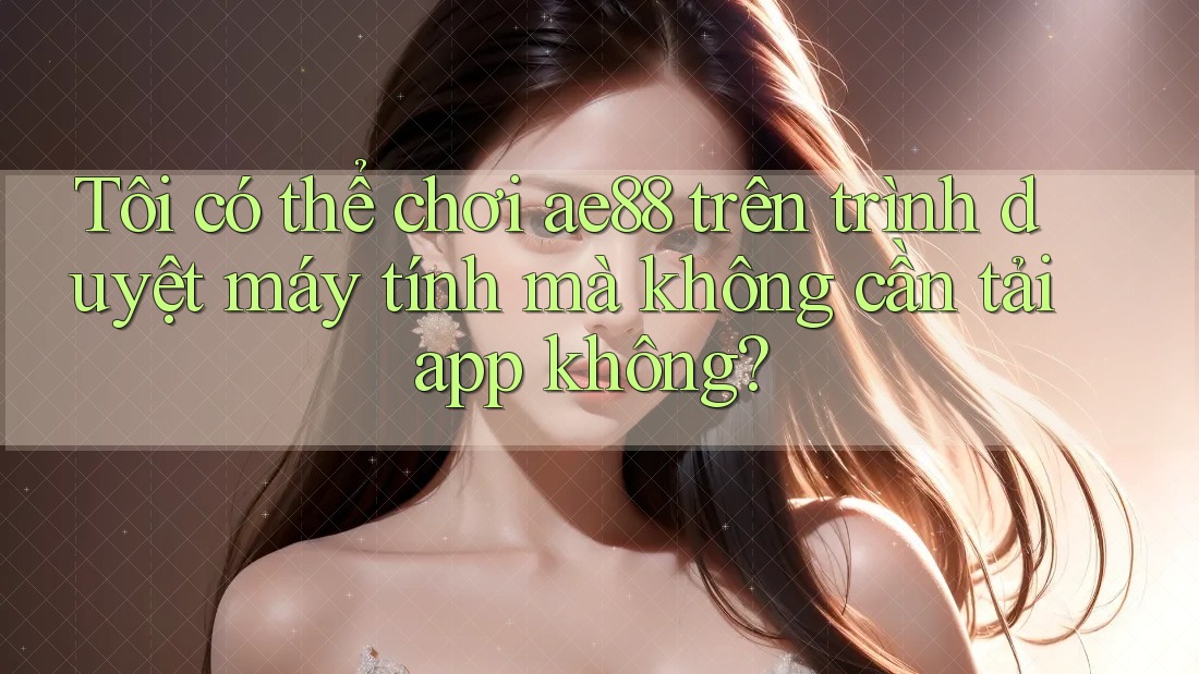 Tôi có thể chơi ae88 trên trình duyệt máy tính mà không cần tải app không?