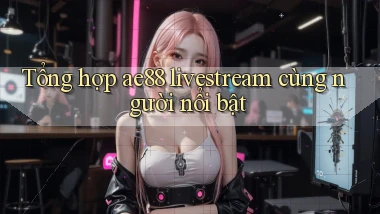 Tổng hợp ae88 livestream cùng người nổi bật