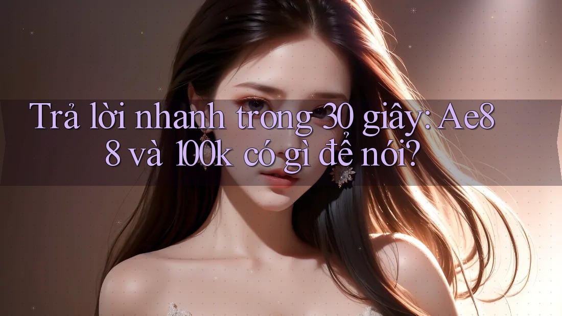 Trả lời nhanh trong 30 giây: Ae88 và 100k có gì để nói? Trả lời nhanh trong 30 giây: Ae88 và 100k có gì để nói?