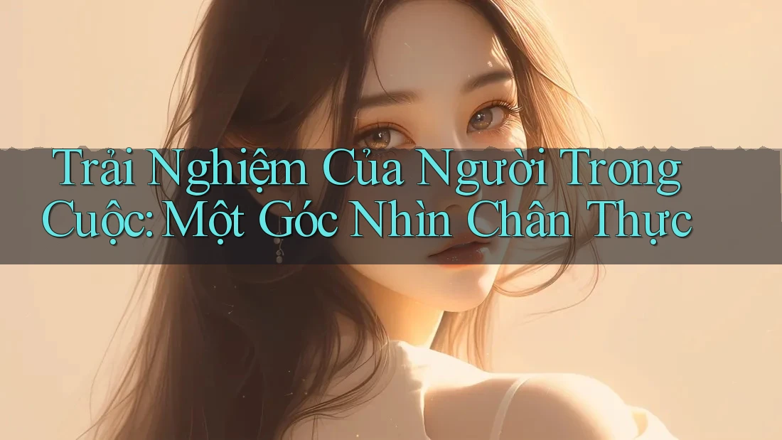 Trải Nghiệm Của Người Trong Cuộc: Một Góc Nhìn Chân Thực Trải Nghiệm Của Người Trong Cuộc: Một Góc Nhìn Chân Thực