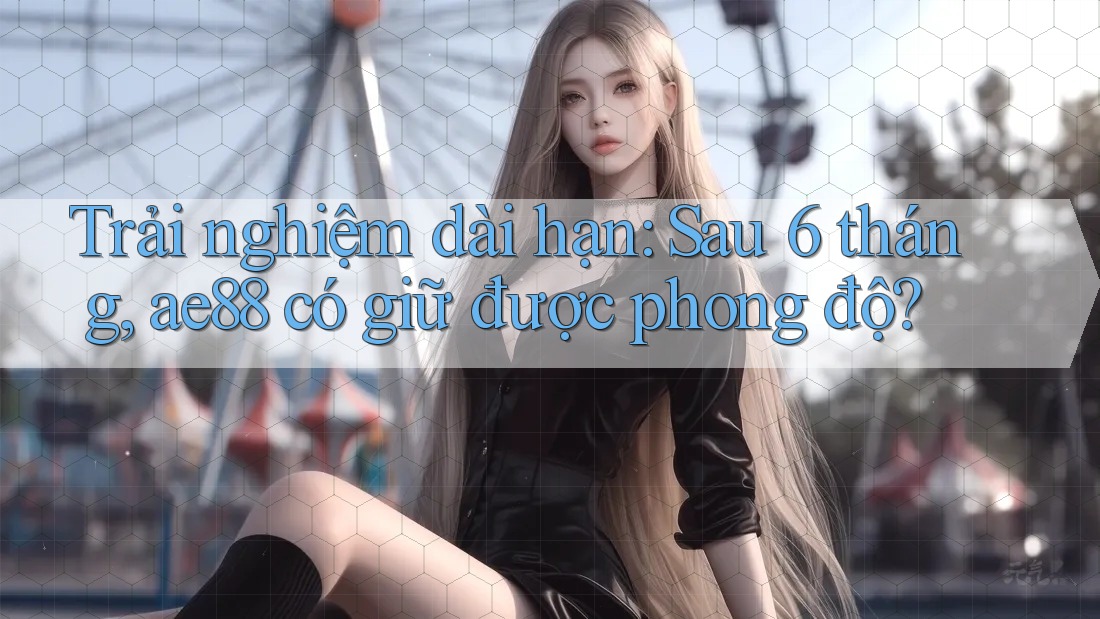 Trải nghiệm dài hạn: Sau 6 tháng, ae88 có giữ được phong độ? Trải nghiệm dài hạn: Sau 6 tháng, ae88 có giữ được phong độ?