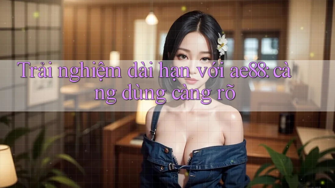 Trải nghiệm dài hạn với ae88: càng dùng càng rõ Trải nghiệm dài hạn với ae88: càng dùng càng rõ