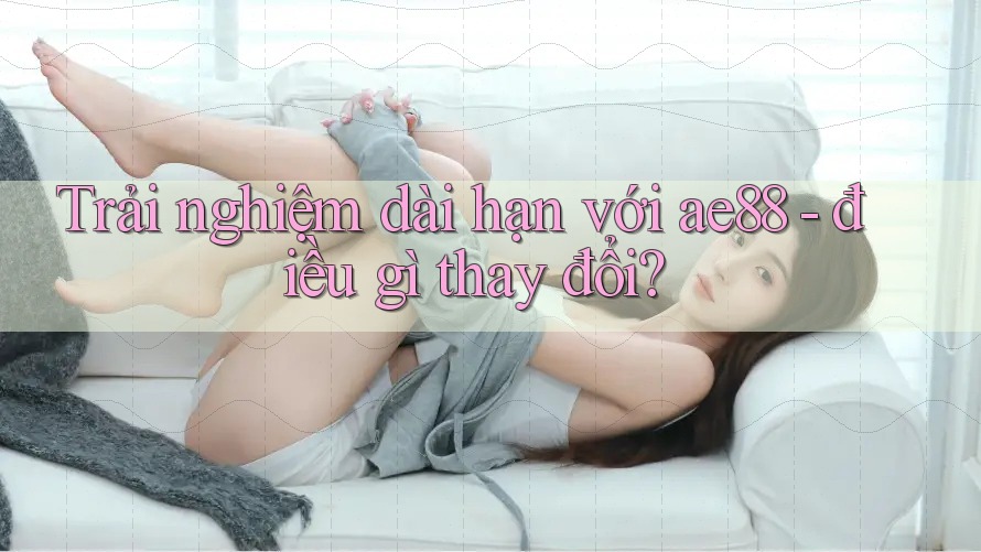 Trải nghiệm dài hạn với ae88 - điều gì thay đổi?
