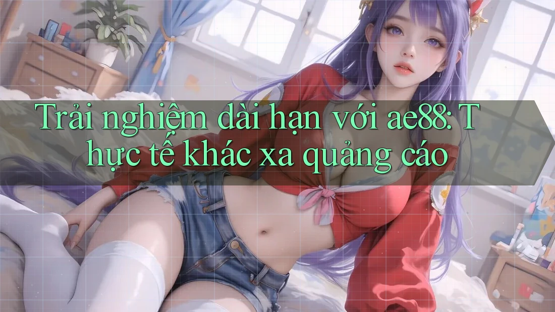 Trải nghiệm dài hạn với ae88: Thực tế khác xa quảng cáo