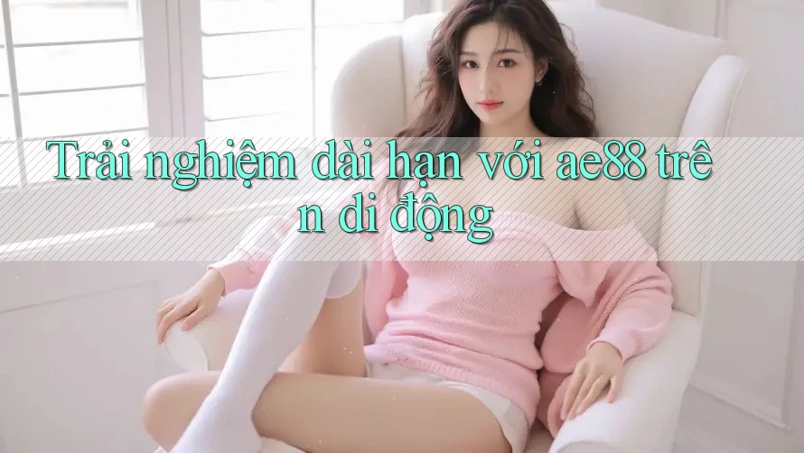 Trải nghiệm dài hạn với ae88 trên di động Trải nghiệm dài hạn với ae88 trên di động