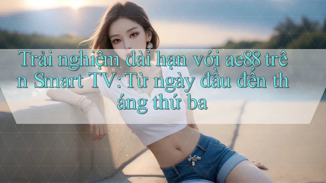 Trải nghiệm dài hạn với ae88 trên Smart TV: Từ ngày đầu đến tháng thứ ba